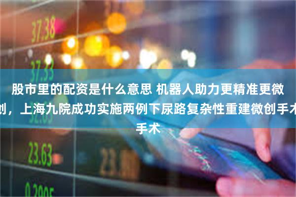股市里的配资是什么意思 机器人助力更精准更微创，上海九院成功实施两例下尿路复杂性重建微创手术