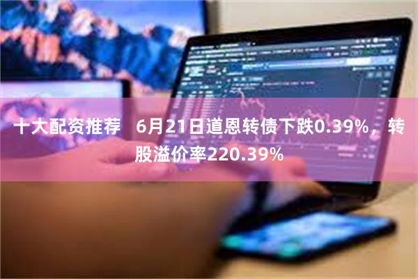 十大配资推荐   6月21日道恩转债下跌0.39%，转股溢价率220.39%