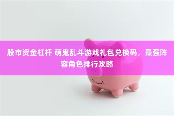 股市资金杠杆 萌鬼乱斗游戏礼包兑换码，最强阵容角色排行攻略