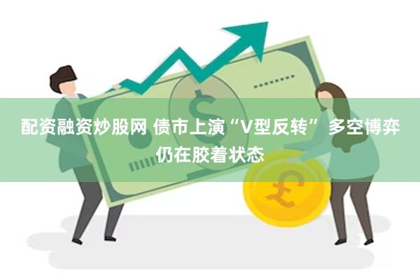 配资融资炒股网 债市上演“V型反转” 多空博弈仍在胶着状态