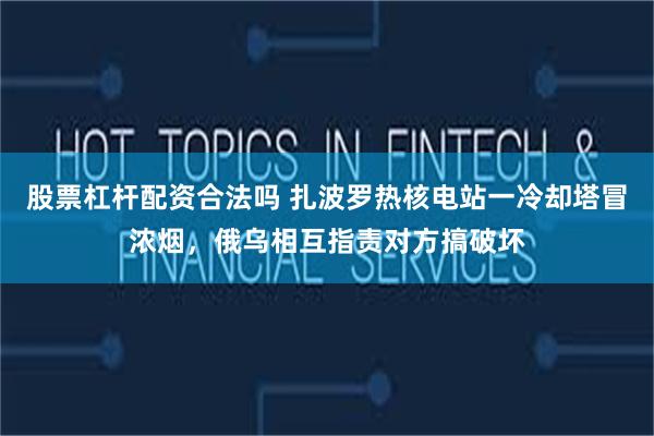 股票杠杆配资合法吗 扎波罗热核电站一冷却塔冒浓烟，俄乌相互指责对方搞破坏