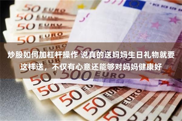 炒股如何加杠杆操作 说真的送妈妈生日礼物就要这样送，不仅有心意还能够对妈妈健康好