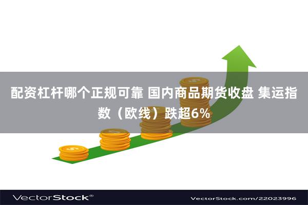 配资杠杆哪个正规可靠 国内商品期货收盘 集运指数（欧线）跌超6%
