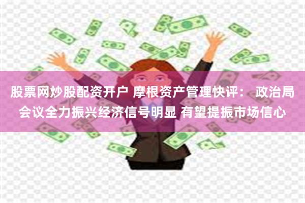 股票网炒股配资开户 摩根资产管理快评： 政治局会议全力振兴经济信号明显 有望提振市场信心