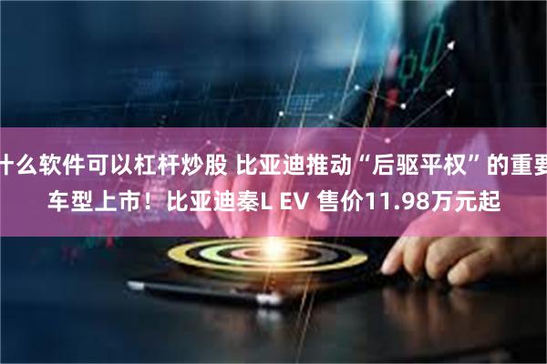 什么软件可以杠杆炒股 比亚迪推动“后驱平权”的重要车型上市！比亚迪秦L EV 售价11.98万元起