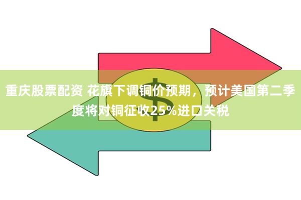 重庆股票配资 花旗下调铜价预期，预计美国第二季度将对铜征收25%进口关税