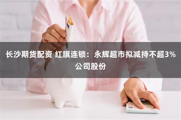 长沙期货配资 红旗连锁：永辉超市拟减持不超3%公司股份