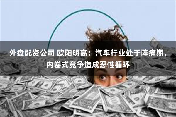 外盘配资公司 欧阳明高：汽车行业处于阵痛期，内卷式竞争造成恶性循环