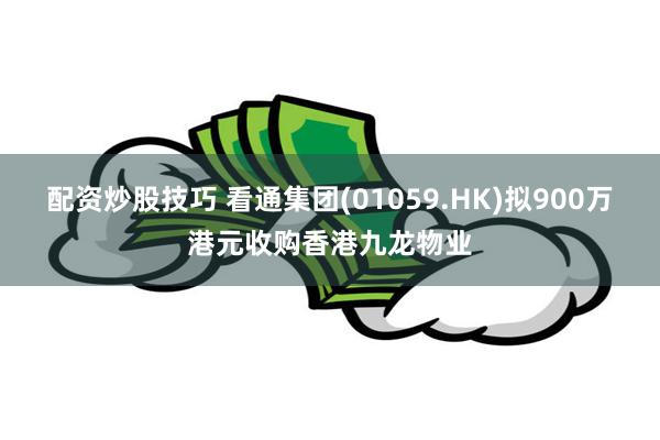 配资炒股技巧 看通集团(01059.HK)拟900万港元收购香港九龙物业