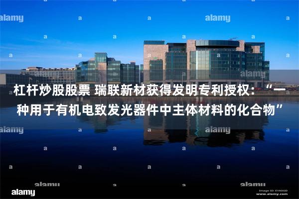 杠杆炒股股票 瑞联新材获得发明专利授权：“一种用于有机电致发光器件中主体材料的化合物”