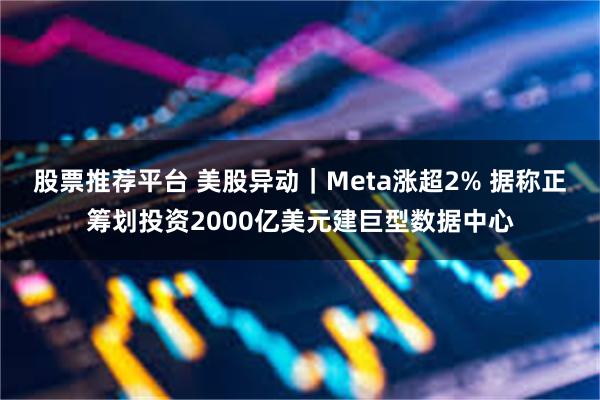股票推荐平台 美股异动｜Meta涨超2% 据称正筹划投资2000亿美元建巨型数据中心