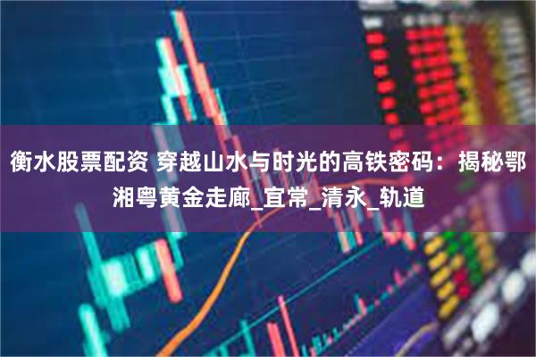 衡水股票配资 穿越山水与时光的高铁密码：揭秘鄂湘粤黄金走廊_宜常_清永_轨道