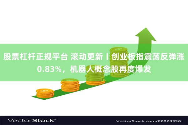 股票杠杆正规平台 滚动更新丨创业板指震荡反弹涨0.83%，机器人概念股再度爆发