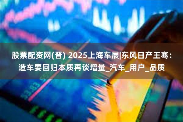股票配资网(晋) 2025上海车展|东风日产王骞：造车要回归本质再谈增量_汽车_用户_品质