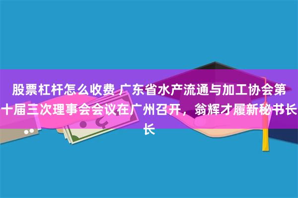 股票杠杆怎么收费 广东省水产流通与加工协会第十届三次理事会会议在广州召开，翁辉才履新秘书长