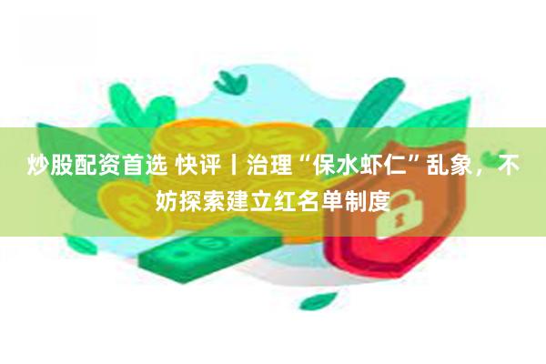 炒股配资首选 快评丨治理“保水虾仁”乱象，不妨探索建立红名单制度