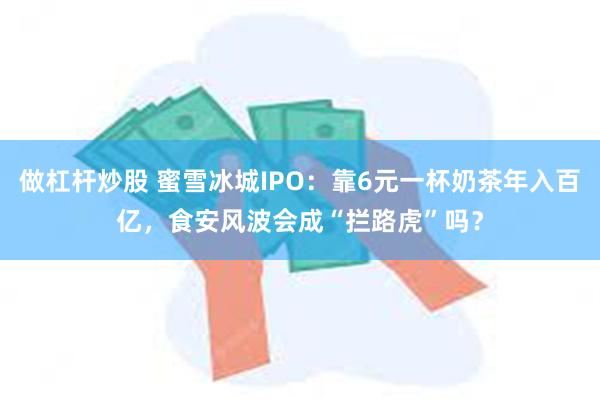做杠杆炒股 蜜雪冰城IPO：靠6元一杯奶茶年入百亿，食安风波会成“拦路虎”吗？