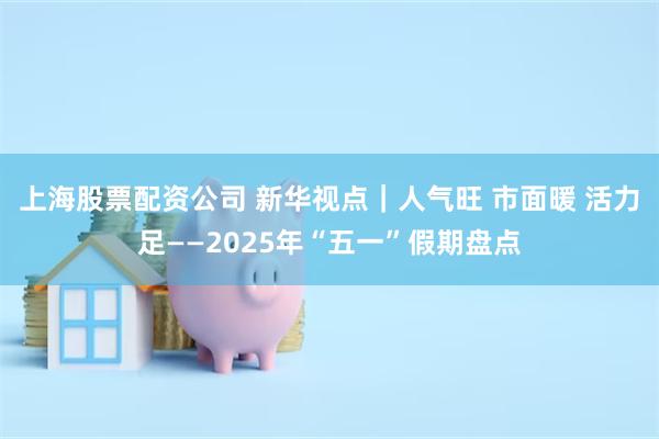 上海股票配资公司 新华视点｜人气旺 市面暖 活力足——2025年“五一”假期盘点