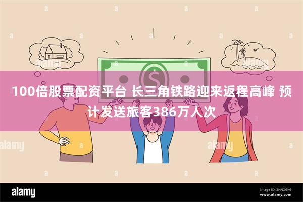 100倍股票配资平台 长三角铁路迎来返程高峰 预计发送旅客386万人次
