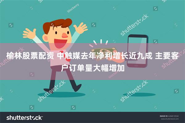榆林股票配资 中触媒去年净利增长近九成 主要客户订单量大幅增加