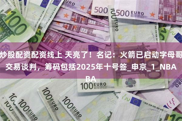 炒股配资配资线上 天亮了！名记：火箭已启动字母哥交易谈判，筹码包括2025年十号签_申京_1_NBA