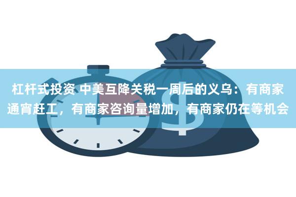 杠杆式投资 中美互降关税一周后的义乌：有商家通宵赶工，有商家咨询量增加，有商家仍在等机会