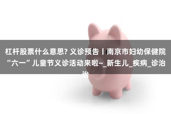 杠杆股票什么意思? 义诊预告丨南京市妇幼保健院“六一”儿童节义诊活动来啦~_新生儿_疾病_诊治