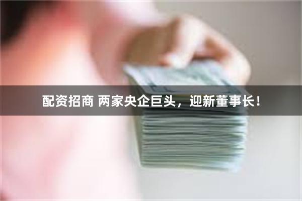 配资招商 两家央企巨头，迎新董事长！