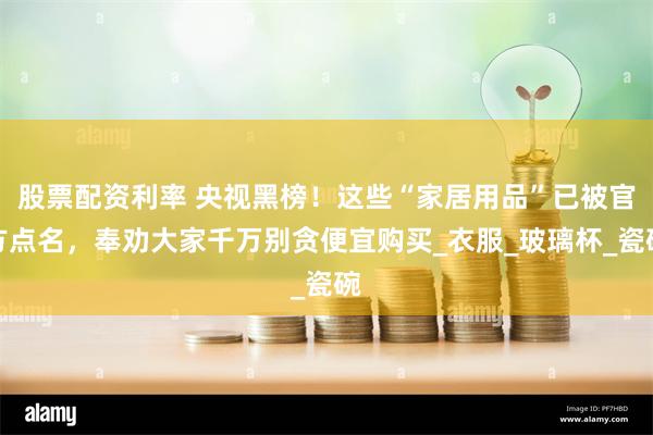股票配资利率 央视黑榜！这些“家居用品”已被官方点名，奉劝大家千万别贪便宜购买_衣服_玻璃杯_瓷碗