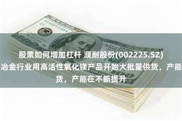 股票如何增加杠杆 濮耐股份(002225.SZ)：今年湿法冶金行业用高活性氧化镁产品开始大批量供货，产能在不断提升