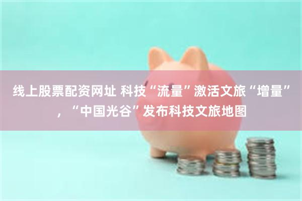 线上股票配资网址 科技“流量”激活文旅“增量”，“中国光谷”发布科技文旅地图