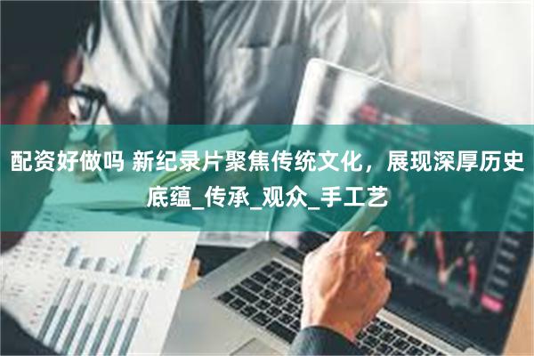 配资好做吗 新纪录片聚焦传统文化，展现深厚历史底蕴_传承_观众_手工艺