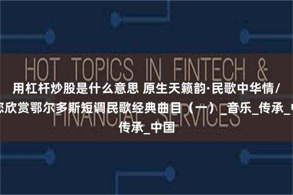 用杠杆炒股是什么意思 原生天籁韵·民歌中华情/邀您欣赏鄂尔多斯短调民歌经典曲目（一）_音乐_传承_中国