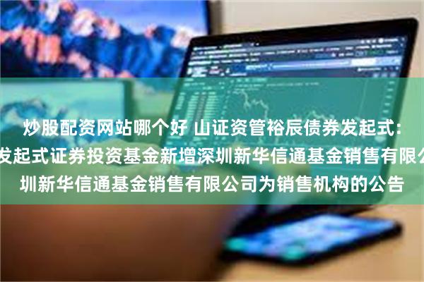 炒股配资网站哪个好 山证资管裕辰债券发起式: 山证资管裕辰债券型发起式证券投资基金新增深圳新华信通基金销售有限公司为销售机构的公告