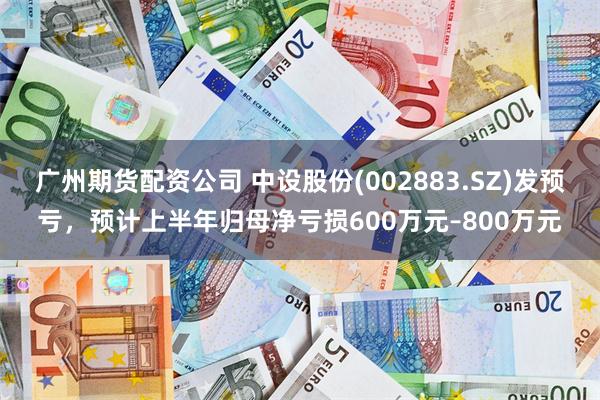广州期货配资公司 中设股份(002883.SZ)发预亏，预计上半年归母净亏损600万元–800万元