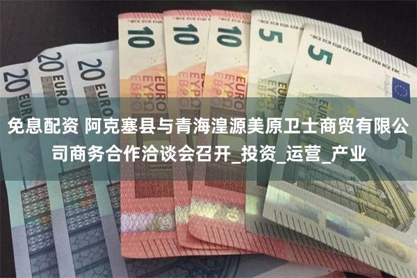 免息配资 阿克塞县与青海湟源美原卫士商贸有限公司商务合作洽谈会召开_投资_运营_产业