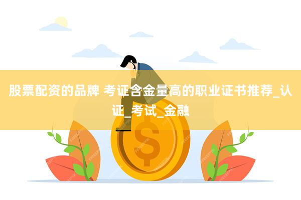 股票配资的品牌 考证含金量高的职业证书推荐_认证_考试_金融