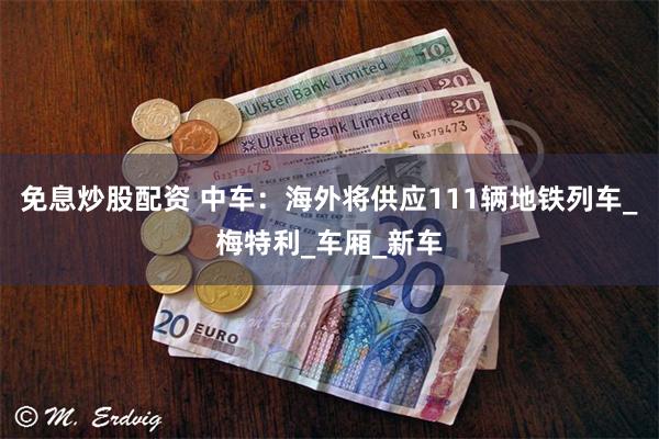 免息炒股配资 中车：海外将供应111辆地铁列车_梅特利_车厢_新车