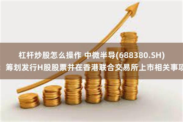杠杆炒股怎么操作 中微半导(688380.SH)：筹划发行H股股票并在香港联合交易所上市相关事项