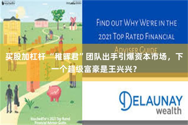 买股加杠杆 “稚晖君”团队出手引爆资本市场，下一个超级富豪是王兴兴？