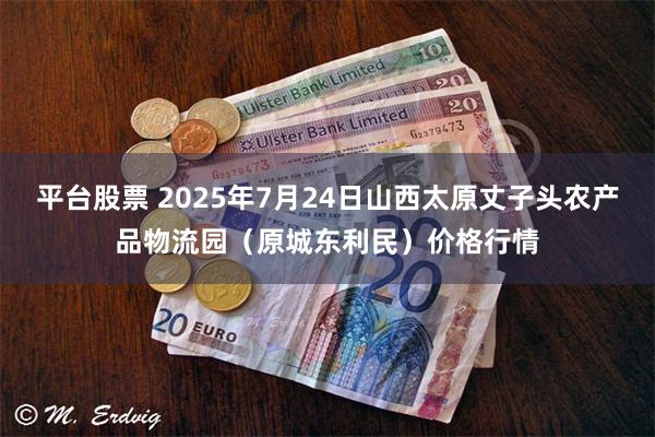 平台股票 2025年7月24日山西太原丈子头农产品物流园（原城东利民）价格行情