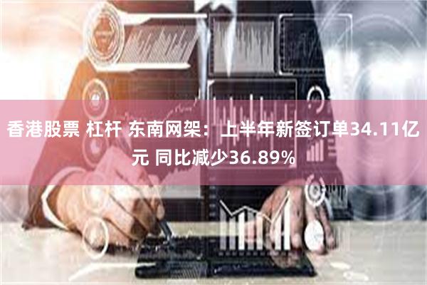 香港股票 杠杆 东南网架：上半年新签订单34.11亿元 同比减少36.89%