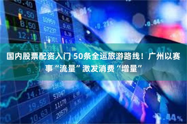 国内股票配资入门 50条全运旅游路线！广州以赛事“流量”激发消费“增量”