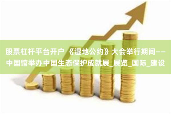 股票杠杆平台开户 《湿地公约》大会举行期间——中国馆举办中国生态保护成就展_展览_国际_建设