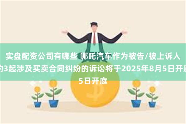 实盘配资公司有哪些 哪吒汽车作为被告/被上诉人的3起涉及买卖合同纠纷的诉讼将于2025年8月5日开庭