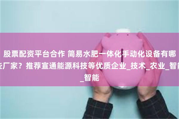 股票配资平台合作 简易水肥一体化手动化设备有哪些厂家？推荐宣通能源科技等优质企业_技术_农业_智能