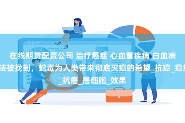 在线期货配资公司 治疗癌症 心血管疾病 白血病的精准方法被找到，蛇毒为人类带来彻底灭癌的希望_抗癌_癌细胞_效果