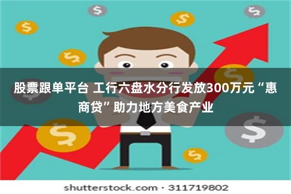股票跟单平台 工行六盘水分行发放300万元“惠商贷”助力地方美食产业
