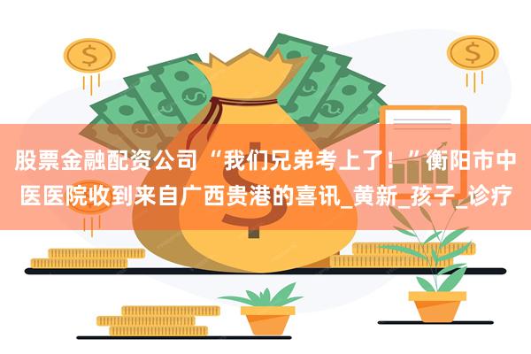 股票金融配资公司 “我们兄弟考上了！”衡阳市中医医院收到来自广西贵港的喜讯_黄新_孩子_诊疗