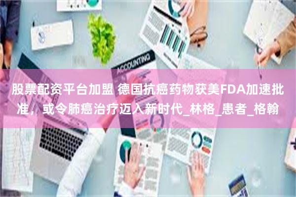 股票配资平台加盟 德国抗癌药物获美FDA加速批准，或令肺癌治疗迈入新时代_林格_患者_格翰